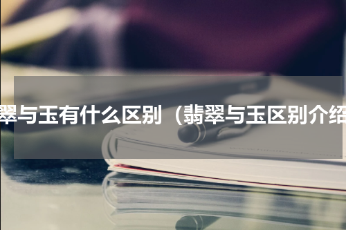 翡翠与玉有什么区别（翡翠与玉区别介绍）