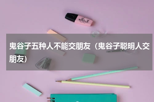 鬼谷子五种人不能交朋友（鬼谷子聪明人交朋友）