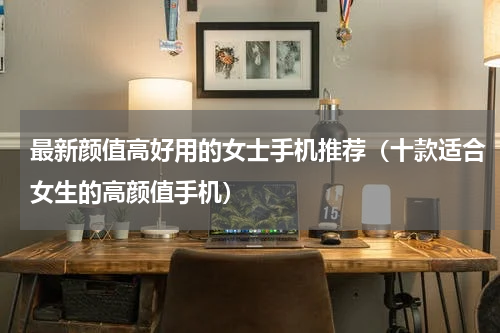 最新颜值高好用的女士手机推荐（十款适合女生的高颜值手机）