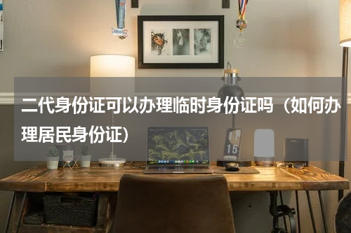 二代身份证可以办理临时身份证吗（如何办理居民身份证）