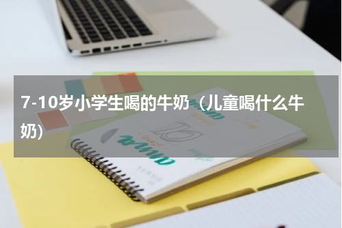 7-10岁小学生喝的牛奶（儿童喝什么牛奶）