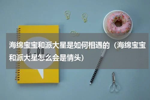海绵宝宝和派大星是如何相遇的（海绵宝宝和派大星怎么会是情头）