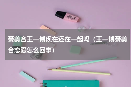 綦美合王一博现在还在一起吗（王一博綦美合恋爱怎么回事）