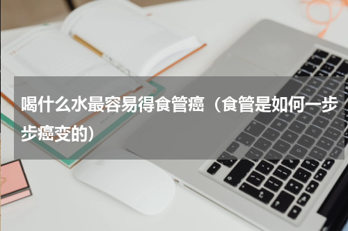喝什么水最容易得食管癌（食管是如何一步步癌变的）