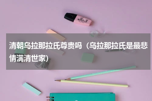 清朝乌拉那拉氏尊贵吗（乌拉那拉氏是最悲情满清世家）