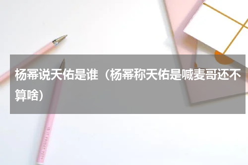 杨幂说天佑是谁（杨幂称天佑是喊麦哥还不算啥）