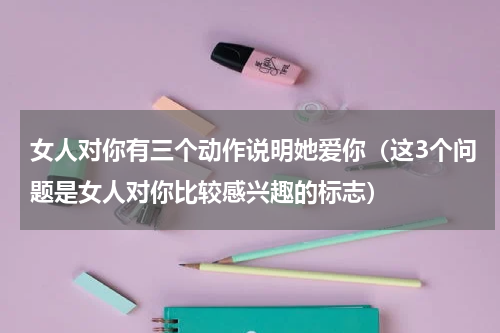 女人对你有三个动作说明她爱你（这3个问题是女人对你比较感兴趣的标志）