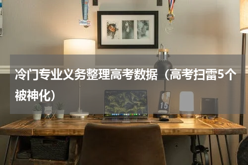 冷门专业义务整理高考数据（高考扫雷5个被神化）