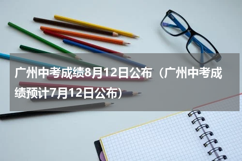广州中考成绩8月12日公布（广州中考成绩预计7月12日公布）