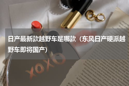 日产最新款越野车是哪款（东风日产硬派越野车即将国产）