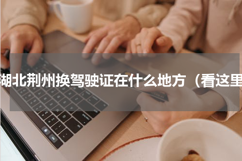 在湖北荆州换驾驶证在什么地方（看这里）