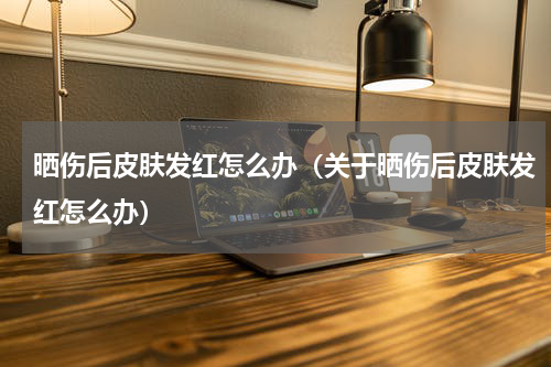 晒伤后皮肤发红怎么办（关于晒伤后皮肤发红怎么办）