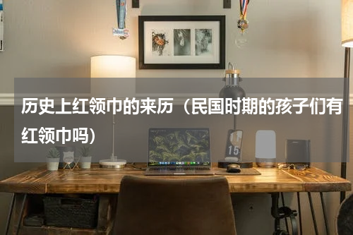历史上红领巾的来历（民国时期的孩子们有红领巾吗）