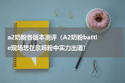a2奶粉各版本测评（A2奶粉battle现场想在亲妈粉中实力出道）