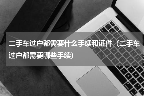 二手车过户都需要什么手续和证件（二手车过户都需要哪些手续）