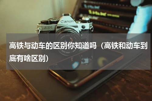 高铁与动车的区别你知道吗（高铁和动车到底有啥区别）