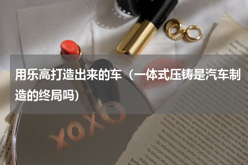 用乐高打造出来的车（一体式压铸是汽车制造的终局吗）