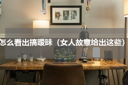 怎么看出搞暧昧（女人故意给出这些）