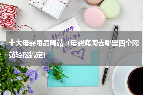 十大母婴用品网站（母婴海淘去哪里四个网站轻松搞定）