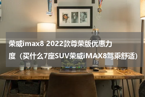 荣威imax8 2022款尊荣版优惠力度（买什么7座SUV荣威iMAX8驾乘舒适）