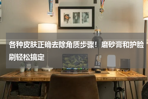各种皮肤正确去除角质步骤！磨砂膏和护脸刷轻松搞定
