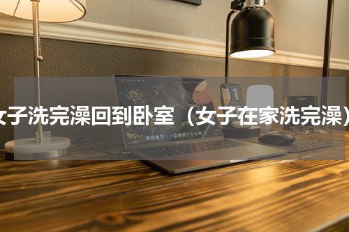 女子洗完澡回到卧室（女子在家洗完澡）