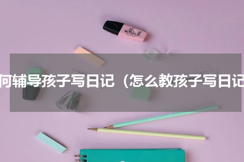 如何辅导孩子写日记（怎么教孩子写日记）