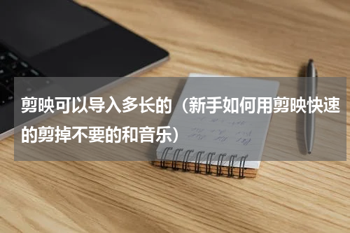 剪映可以导入多长的（新手如何用剪映快速的剪掉不要的和音乐）