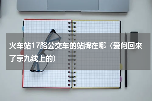 火车站17路公交车的站牌在哪（爱问回来了京九线上的）
