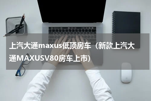 上汽大通maxus低顶房车（新款上汽大通MAXUSV80房车上市）