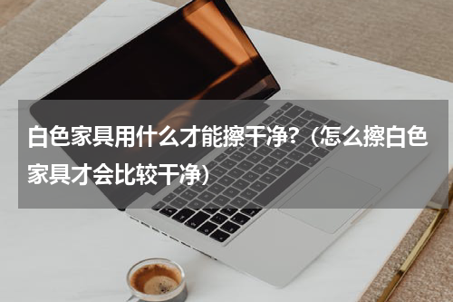 白色家具用什么才能擦干净?（怎么擦白色家具才会比较干净）