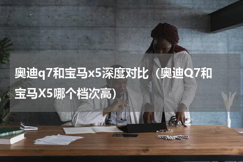 奥迪q7和宝马x5深度对比（奥迪Q7和宝马X5哪个档次高）
