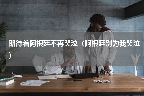 期待着阿根廷不再哭泣（阿根廷别为我哭泣）