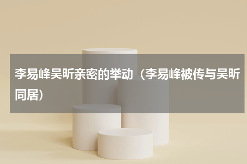 李易峰吴昕亲密的举动（李易峰被传与吴昕同居）
