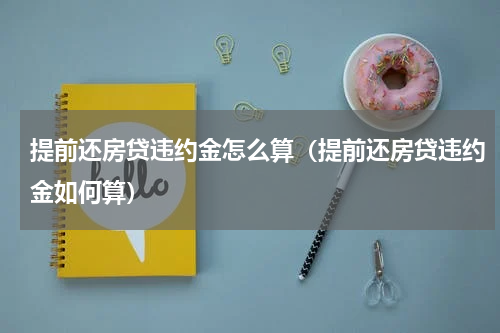 提前还房贷违约金怎么算（提前还房贷违约金如何算）