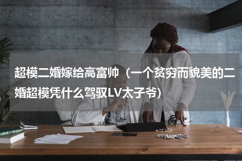 超模二婚嫁给高富帅（一个贫穷而貌美的二婚超模凭什么驾驭LV太子爷）