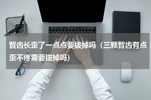 智齿长歪了一点点要拔掉吗（三颗智齿有点歪不疼需要拔掉吗）