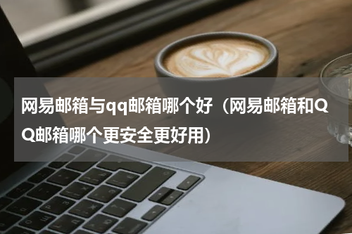 网易邮箱与qq邮箱哪个好（网易邮箱和QQ邮箱哪个更安全更好用）