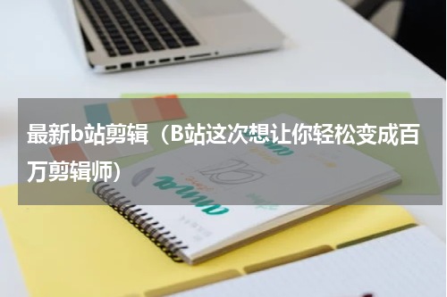 最新b站剪辑（B站这次想让你轻松变成百万剪辑师）