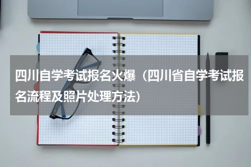 四川自学考试报名火爆（四川省自学考试报名流程及照片处理方法）