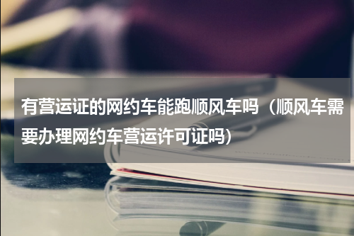 有营运证的网约车能跑顺风车吗（顺风车需要办理网约车营运许可证吗）