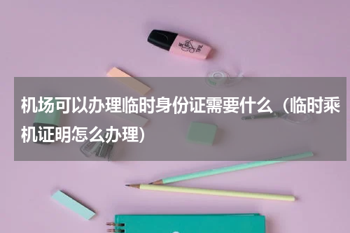 机场可以办理临时身份证需要什么（临时乘机证明怎么办理）