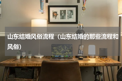 山东结婚风俗流程（山东结婚的那些流程和风俗）