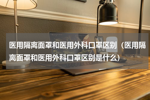 医用隔离面罩和医用外科口罩区别（医用隔离面罩和医用外科口罩区别是什么）