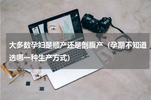 大多数孕妇是顺产还是剖腹产（孕期不知道选哪一种生产方式）