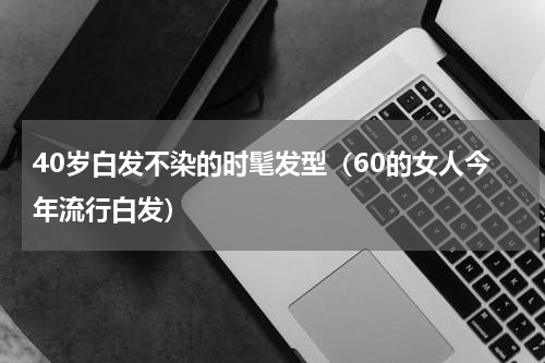 40岁白发不染的时髦发型（60的女人今年流行白发）