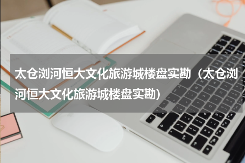 太仓浏河恒大文化旅游城楼盘实勘（太仓浏河恒大文化旅游城楼盘实勘）