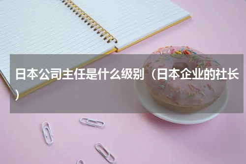 日本公司主任是什么级别（日本企业的社长）