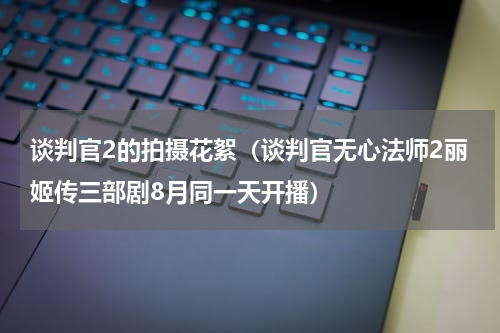 谈判官2的拍摄花絮（谈判官无心法师2丽姬传三部剧8月同一天开播）