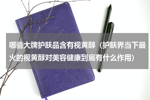 哪些大牌护肤品含有视黄醇（护肤界当下最火的视黄醇对美容健康到底有什么作用）